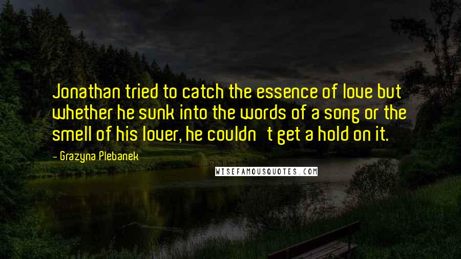 Grazyna Plebanek Quotes: Jonathan tried to catch the essence of love but whether he sunk into the words of a song or the smell of his lover, he couldn't get a hold on it.