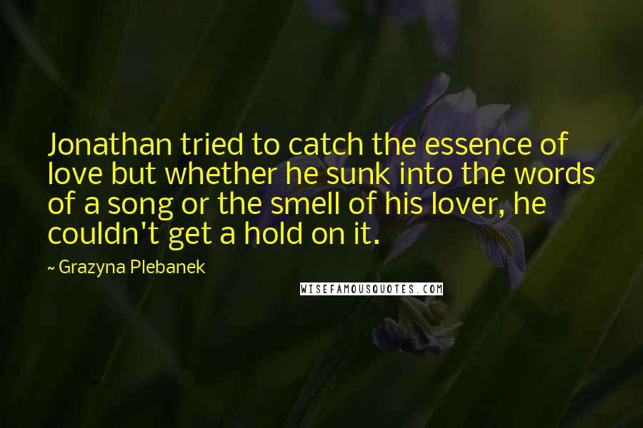 Grazyna Plebanek Quotes: Jonathan tried to catch the essence of love but whether he sunk into the words of a song or the smell of his lover, he couldn't get a hold on it.