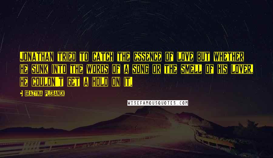 Grazyna Plebanek Quotes: Jonathan tried to catch the essence of love but whether he sunk into the words of a song or the smell of his lover, he couldn't get a hold on it.