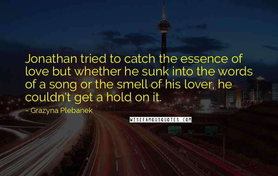 Grazyna Plebanek Quotes: Jonathan tried to catch the essence of love but whether he sunk into the words of a song or the smell of his lover, he couldn't get a hold on it.