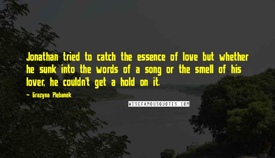 Grazyna Plebanek Quotes: Jonathan tried to catch the essence of love but whether he sunk into the words of a song or the smell of his lover, he couldn't get a hold on it.