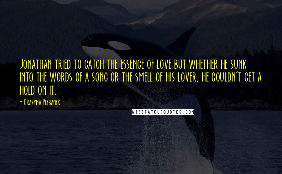 Grazyna Plebanek Quotes: Jonathan tried to catch the essence of love but whether he sunk into the words of a song or the smell of his lover, he couldn't get a hold on it.