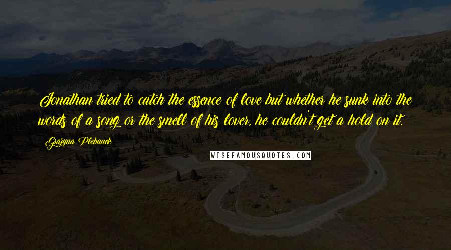 Grazyna Plebanek Quotes: Jonathan tried to catch the essence of love but whether he sunk into the words of a song or the smell of his lover, he couldn't get a hold on it.
