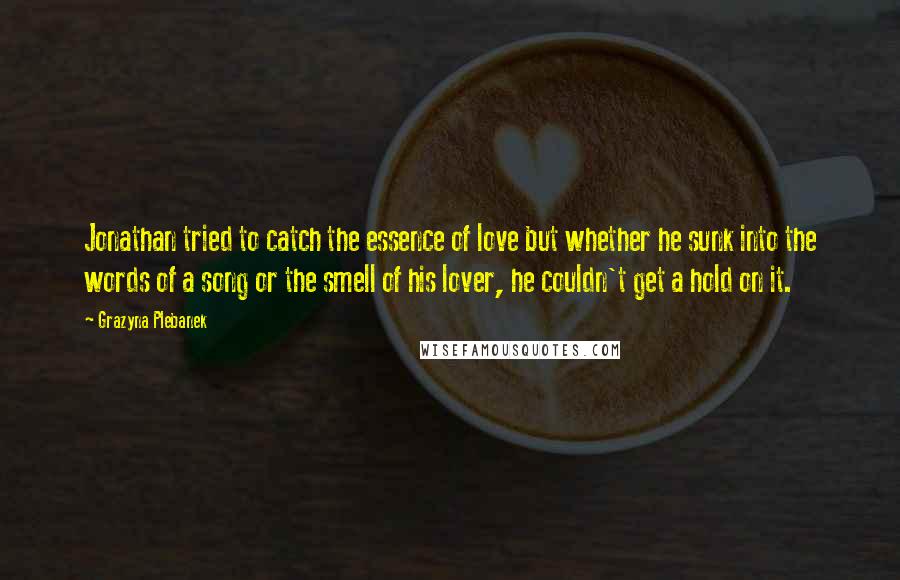 Grazyna Plebanek Quotes: Jonathan tried to catch the essence of love but whether he sunk into the words of a song or the smell of his lover, he couldn't get a hold on it.