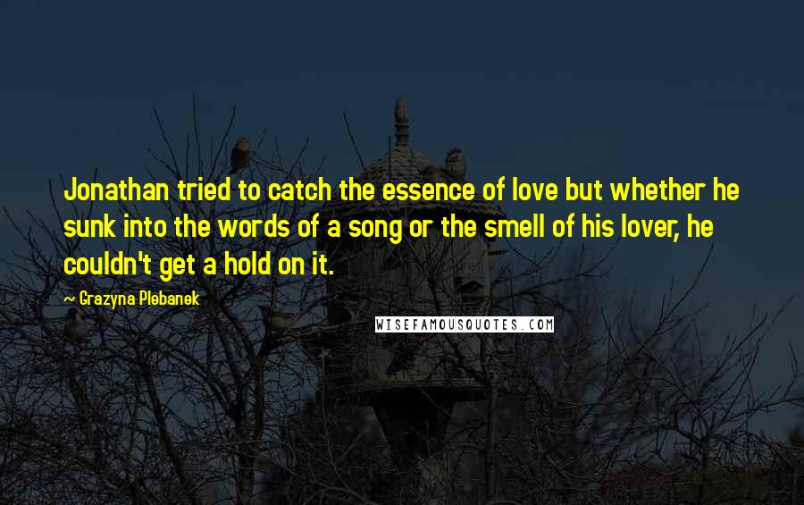 Grazyna Plebanek Quotes: Jonathan tried to catch the essence of love but whether he sunk into the words of a song or the smell of his lover, he couldn't get a hold on it.