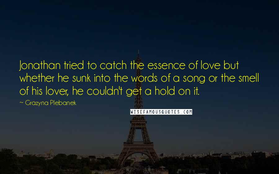 Grazyna Plebanek Quotes: Jonathan tried to catch the essence of love but whether he sunk into the words of a song or the smell of his lover, he couldn't get a hold on it.