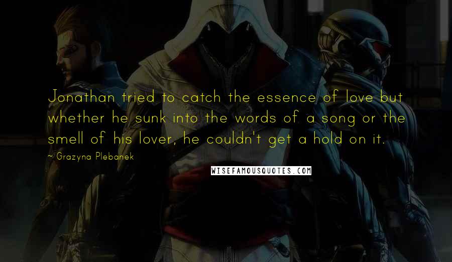 Grazyna Plebanek Quotes: Jonathan tried to catch the essence of love but whether he sunk into the words of a song or the smell of his lover, he couldn't get a hold on it.