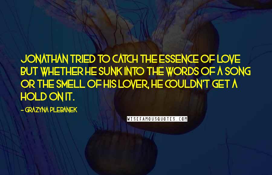 Grazyna Plebanek Quotes: Jonathan tried to catch the essence of love but whether he sunk into the words of a song or the smell of his lover, he couldn't get a hold on it.