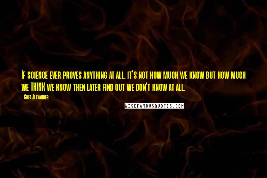 Grea Alexander Quotes: If science ever proves anything at all, it's not how much we know but how much we THINK we know then later find out we don't know at all.
