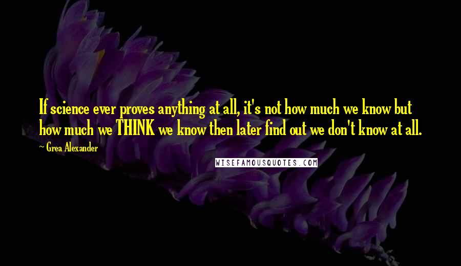 Grea Alexander Quotes: If science ever proves anything at all, it's not how much we know but how much we THINK we know then later find out we don't know at all.
