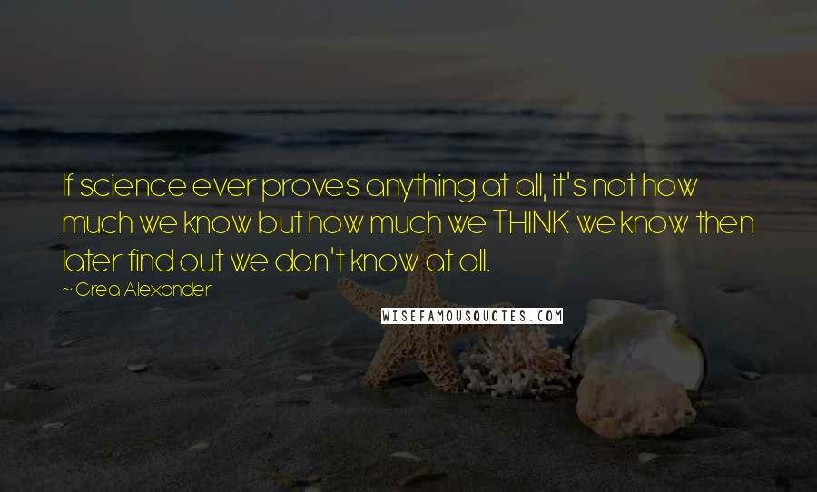 Grea Alexander Quotes: If science ever proves anything at all, it's not how much we know but how much we THINK we know then later find out we don't know at all.