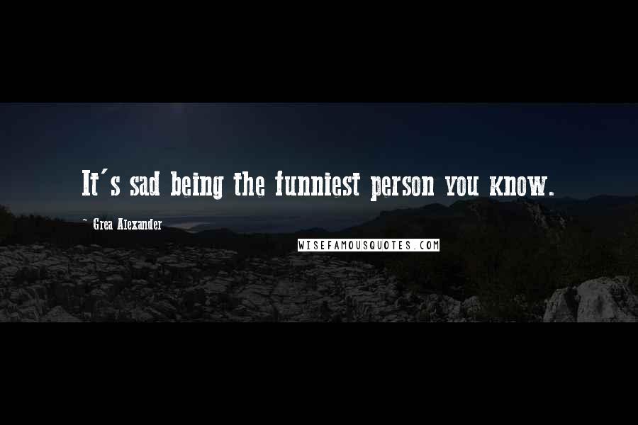 Grea Alexander Quotes: It's sad being the funniest person you know.