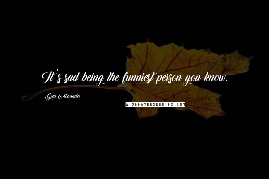 Grea Alexander Quotes: It's sad being the funniest person you know.