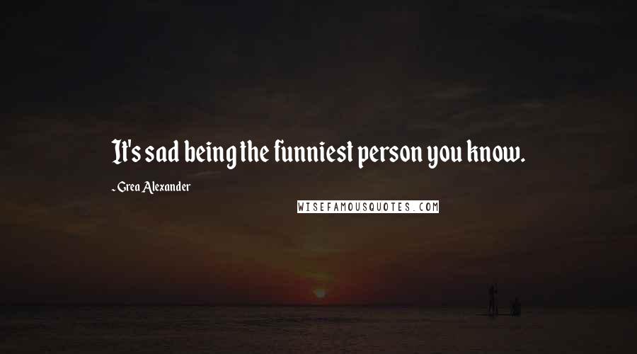 Grea Alexander Quotes: It's sad being the funniest person you know.