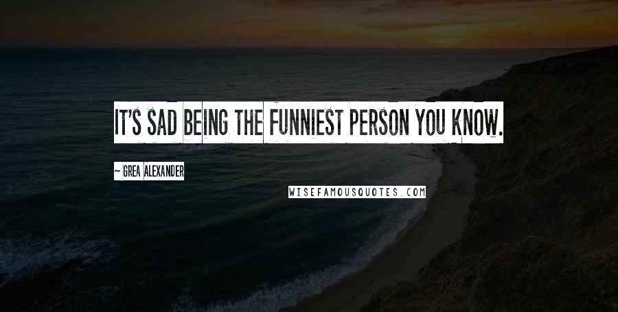 Grea Alexander Quotes: It's sad being the funniest person you know.