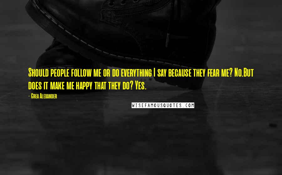 Grea Alexander Quotes: Should people follow me or do everything I say because they fear me? No.But does it make me happy that they do? Yes.