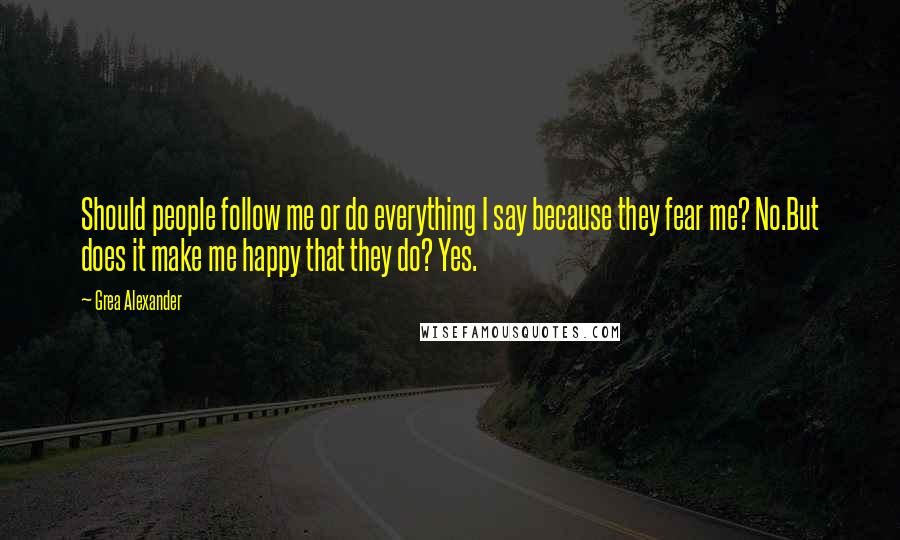 Grea Alexander Quotes: Should people follow me or do everything I say because they fear me? No.But does it make me happy that they do? Yes.