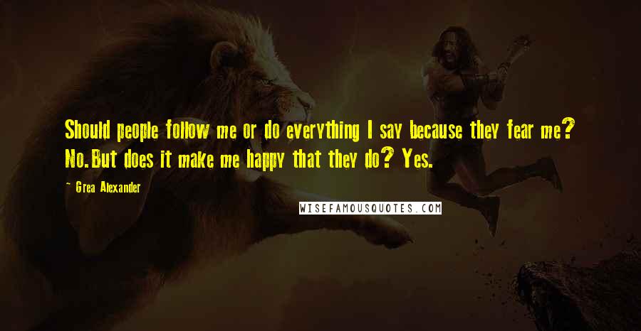 Grea Alexander Quotes: Should people follow me or do everything I say because they fear me? No.But does it make me happy that they do? Yes.