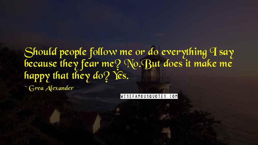 Grea Alexander Quotes: Should people follow me or do everything I say because they fear me? No.But does it make me happy that they do? Yes.