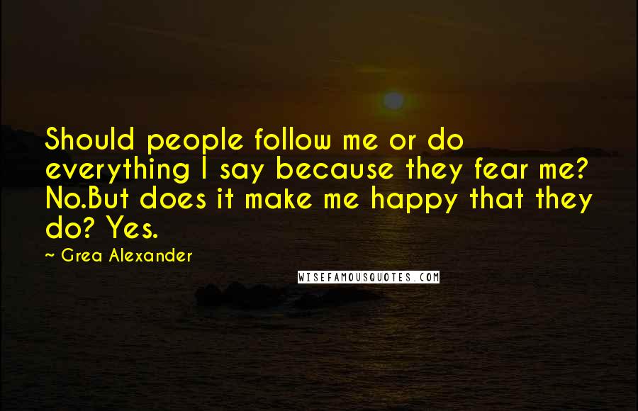 Grea Alexander Quotes: Should people follow me or do everything I say because they fear me? No.But does it make me happy that they do? Yes.