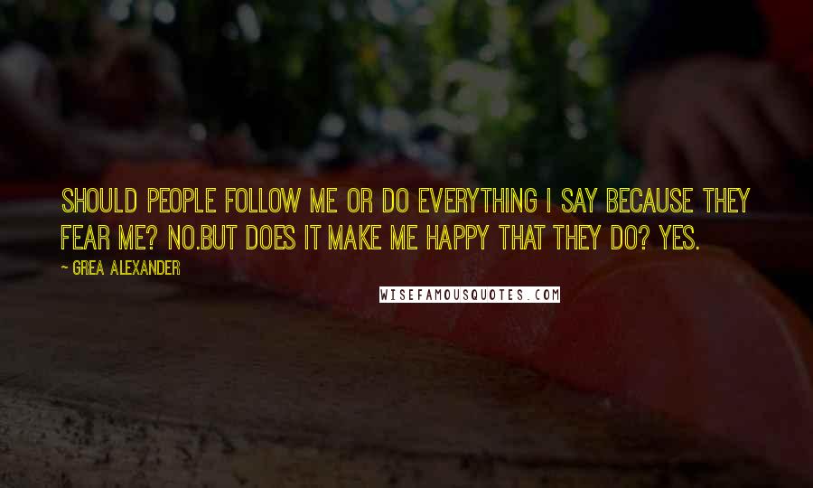 Grea Alexander Quotes: Should people follow me or do everything I say because they fear me? No.But does it make me happy that they do? Yes.