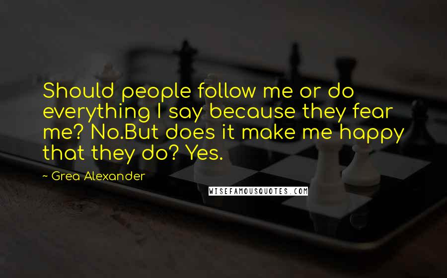 Grea Alexander Quotes: Should people follow me or do everything I say because they fear me? No.But does it make me happy that they do? Yes.