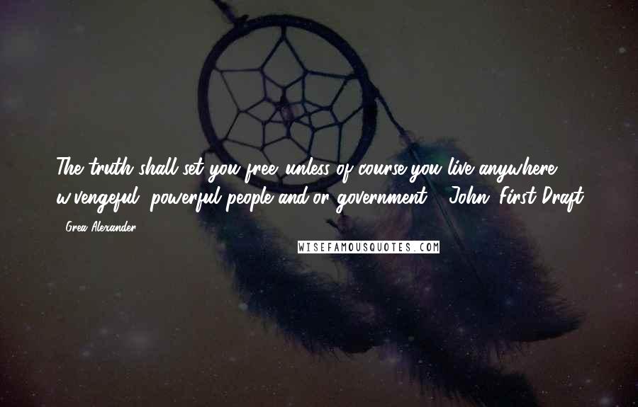 Grea Alexander Quotes: The truth shall set you free...unless of course you live anywhere w/vengeful, powerful people and/or government - John: First Draft