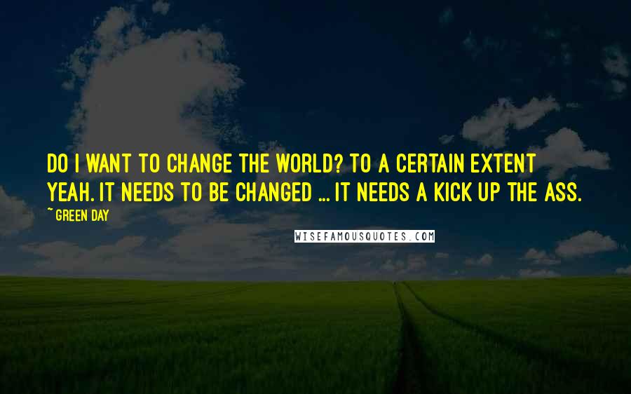 Green Day Quotes: Do I want to change the world? To a certain extent yeah. It needs to be changed ... it needs a kick up the ass.