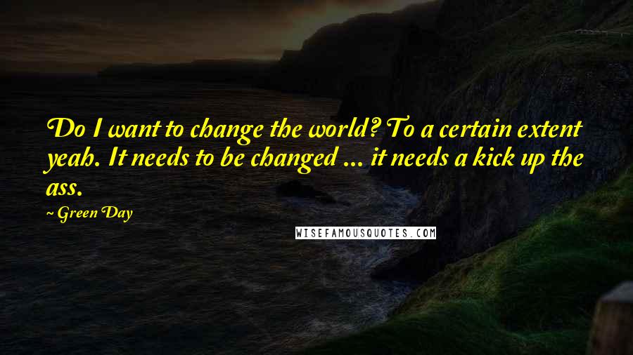 Green Day Quotes: Do I want to change the world? To a certain extent yeah. It needs to be changed ... it needs a kick up the ass.