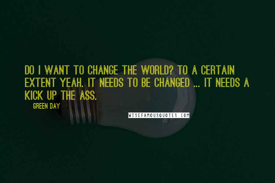 Green Day Quotes: Do I want to change the world? To a certain extent yeah. It needs to be changed ... it needs a kick up the ass.