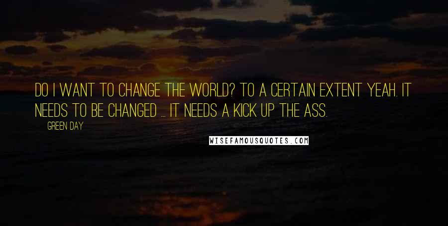 Green Day Quotes: Do I want to change the world? To a certain extent yeah. It needs to be changed ... it needs a kick up the ass.