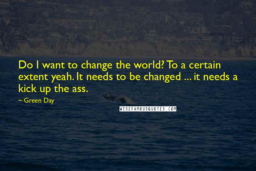 Green Day Quotes: Do I want to change the world? To a certain extent yeah. It needs to be changed ... it needs a kick up the ass.