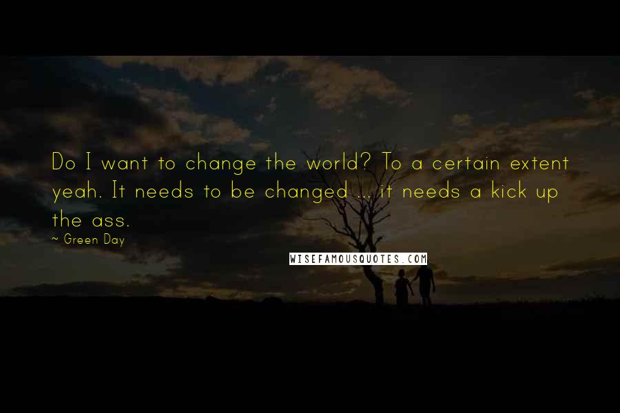 Green Day Quotes: Do I want to change the world? To a certain extent yeah. It needs to be changed ... it needs a kick up the ass.