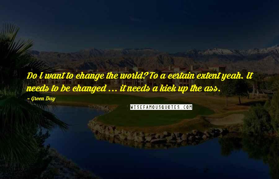 Green Day Quotes: Do I want to change the world? To a certain extent yeah. It needs to be changed ... it needs a kick up the ass.