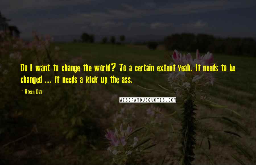 Green Day Quotes: Do I want to change the world? To a certain extent yeah. It needs to be changed ... it needs a kick up the ass.