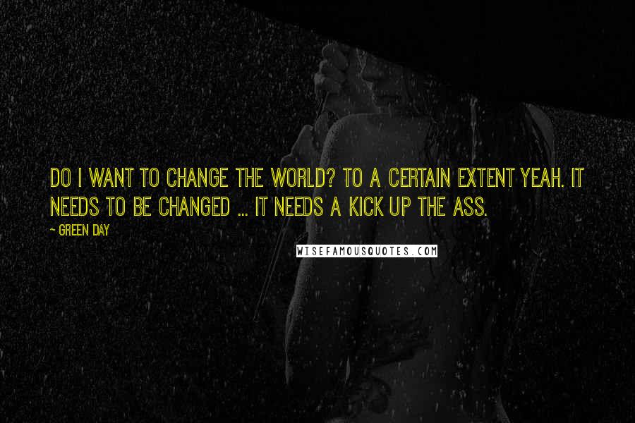 Green Day Quotes: Do I want to change the world? To a certain extent yeah. It needs to be changed ... it needs a kick up the ass.