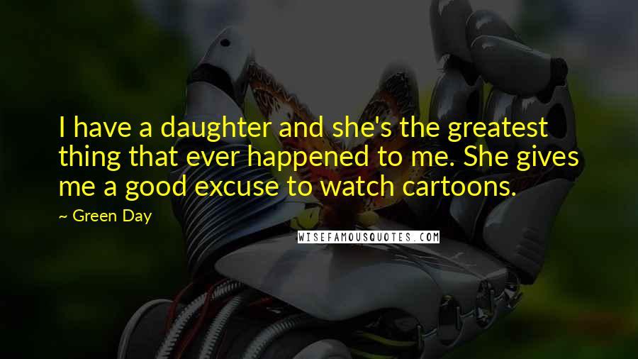 Green Day Quotes: I have a daughter and she's the greatest thing that ever happened to me. She gives me a good excuse to watch cartoons.