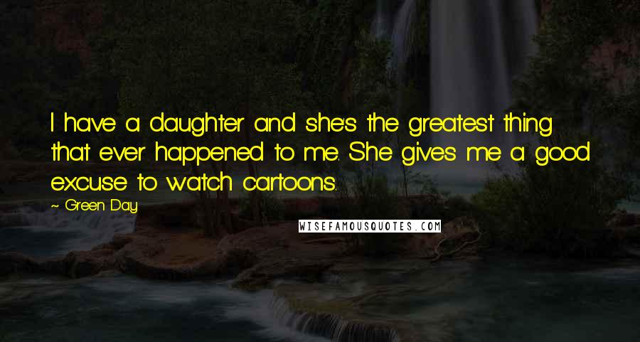 Green Day Quotes: I have a daughter and she's the greatest thing that ever happened to me. She gives me a good excuse to watch cartoons.