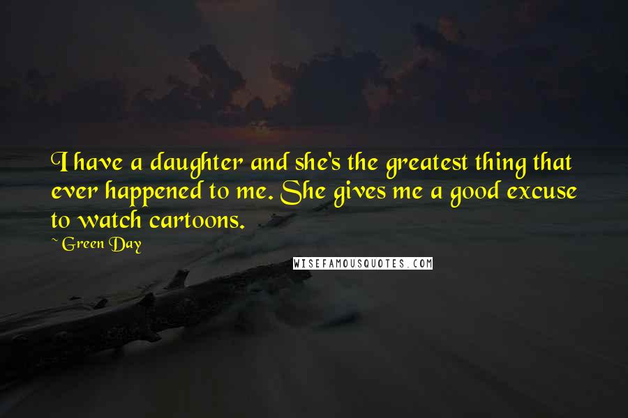 Green Day Quotes: I have a daughter and she's the greatest thing that ever happened to me. She gives me a good excuse to watch cartoons.