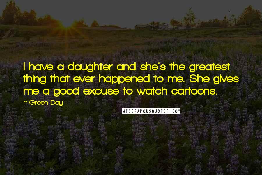 Green Day Quotes: I have a daughter and she's the greatest thing that ever happened to me. She gives me a good excuse to watch cartoons.