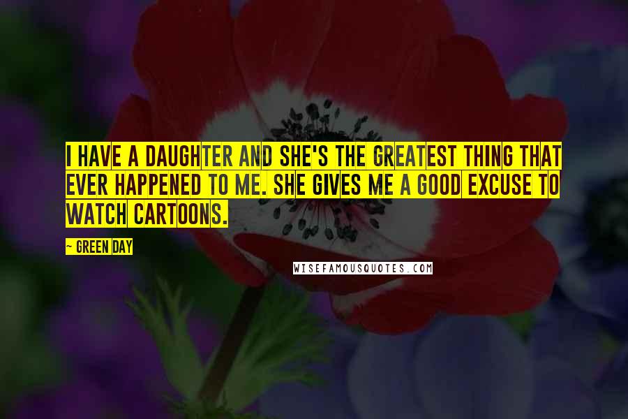 Green Day Quotes: I have a daughter and she's the greatest thing that ever happened to me. She gives me a good excuse to watch cartoons.