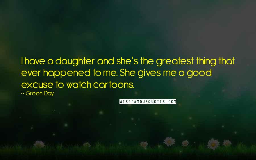 Green Day Quotes: I have a daughter and she's the greatest thing that ever happened to me. She gives me a good excuse to watch cartoons.