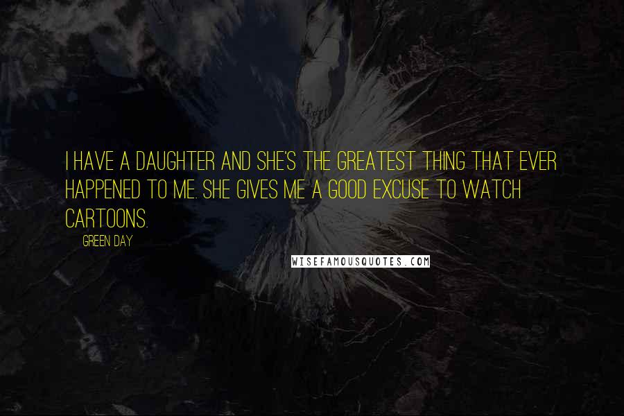 Green Day Quotes: I have a daughter and she's the greatest thing that ever happened to me. She gives me a good excuse to watch cartoons.