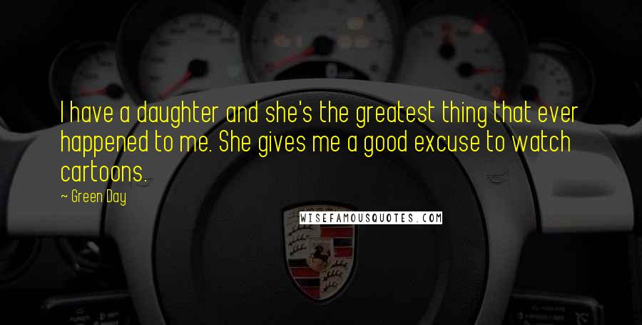 Green Day Quotes: I have a daughter and she's the greatest thing that ever happened to me. She gives me a good excuse to watch cartoons.