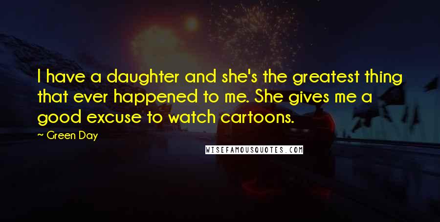 Green Day Quotes: I have a daughter and she's the greatest thing that ever happened to me. She gives me a good excuse to watch cartoons.