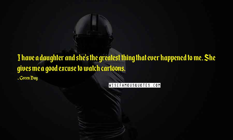 Green Day Quotes: I have a daughter and she's the greatest thing that ever happened to me. She gives me a good excuse to watch cartoons.