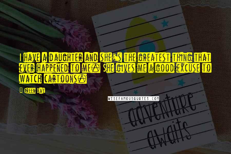 Green Day Quotes: I have a daughter and she's the greatest thing that ever happened to me. She gives me a good excuse to watch cartoons.