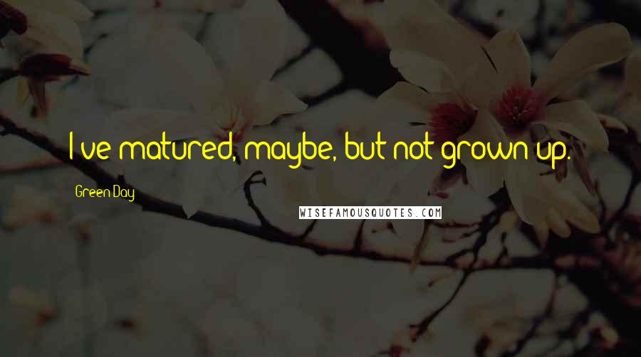 Green Day Quotes: I've matured, maybe, but not grown up.