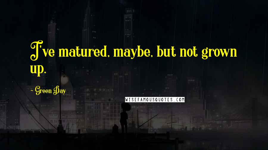 Green Day Quotes: I've matured, maybe, but not grown up.