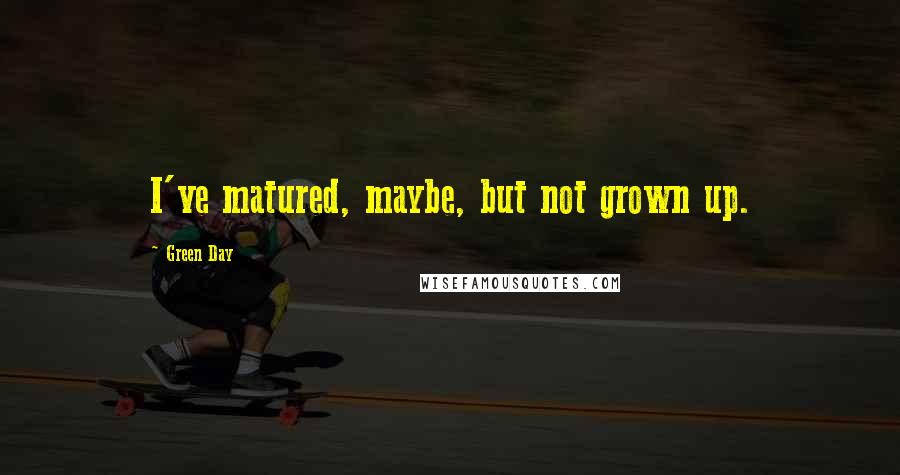 Green Day Quotes: I've matured, maybe, but not grown up.